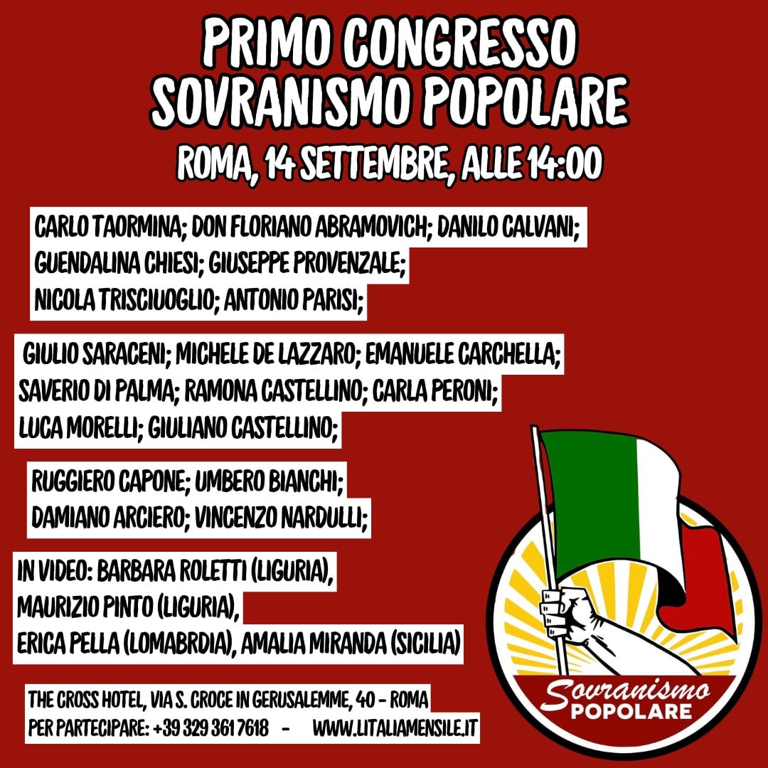 PRIMO CONGRESSO "SOVRANISMO POPOLARE". È il tempo dell’azione… dell’organizzazione militante… della formazione… È il tempo di unire e riunire! Da anni ormai siamo la prima linea della resistenza… delle lotte sociali… La prima linea nei quartieri dell’emarginazione e della povertà proletaria… nelle carceri dei suicidi di Stato… Dalla lotta per il diritto alla casa a quella contro lo “Ius Soli”… Dalla ribellione alla tirannia sanitaria alle mobilitazioni contro le guerre... Siamo stati e restiamo la Prima Linea… la forza militante e di aggregazione popolare che declina una nuova Teoria e Dottrina rivoluzionaria. Siamo il radicamento territoriale che si oppone alle destre ed alle sinistre al fine di unire la resistenza “oltre” le barriere imposte dalle sistemiche del Regime. Siamo la voce libera contro il pensiero unico – oramai dominante - moralmente decadente e politicamente corretto. Noi siamo la coniugazione di Amor di Patria, Fede Cattolica e lotte popolari. Nelle piazze e nelle lotte contro l'apartheid del Green Pass e della tirannia sanitaria abbiamo accelerato il processo di riunificazione “oltre” gli stereotipi delle divisioni. Una comunione popolare ed una pentecoste di libertà ci hanno permesso di “rimanere” la prima linea. Oggi l'opposizione alle destre ed alle sinistre, il superamento degli archetipi del novecento e delle vecchie ideologie, non solo è possibile, ma è necessario perché vincente! È questa la via! … e l'unica possibilità di riscatto e vittoria. Il SOVRANISMO POPOLARE è oggi la teoria rivoluzionaria da declinare. SABATO 14 SETTEMBRE, a Roma, ne parleremo con quadri, militanti, amici e simpatizzanti. Requisito fondamentale per la partecipazione a questo PRIMO CONGRESSO di "SOVRANISMO POPOLARE": essere uomini e donne liberi e liberatori. Aprirà i lavori il nostro Presidente, il Professore e Maestro di diritto Avv. Carlo Taormina, nostro garante, nonché paladino della Giustizia e della libertà. Fin dalle prime ore nostra guida istituzionale. Don Floriano Abramovich, sacerdote cattolico tradizionalista, da sempre conoscitore e oppositore del pensiero unico, ormai ai vertici della Chiesa… ci farà dono del suo messaggio e impartirà la sua benedizione ai convitati. Da qualche mese qualcosa si muove anche fra gli agricoltori italiani, come già avvenne con la seconda ondata dei Forconi, Danilo Calvani è alla testa della protesta! Il suo intervento non mancherà di illustrare quanto fatto finora e quanto nelle prossime iniziative di lotta. L'avvocato Guendalina Chiesi, nostra paladina nei Tribunali nella lotta per la dignità umana nel mondo carcerario, parlerà delle sue esperienze e, soprattutto, di quanto c’è ancora da fare. Il professor Giuseppe Provenzale è la nostra continuità, già dirigente politico non estraneo alla cultura, è guida culturale essenziale, specie in questo processo di sviluppo politico-ideale, così come il professore Antonio Parisi, oggi portavoce di Alessandro Meluzzi, e vero faro di "Libertade". Tribuno degli ultimi, l’avvocato Nicola Trisciuoglio, oltre che di giustizia e carceri, non farà a meno di illustrare una prospettiva di identità meridionalista. Oggi fianco a fianco se pur provenienti da esperienze politiche molto diverse, Giulio Saraceni (ex Pci), Michele De Lazzaro (ex Fiamma), Saverio Di Palma (storico militante nazionalpopolare di Roma Est), Emanuele Carchella (ex Rash Roma, via dei Volsci), Ramona Castellino (dissidente), Carla Peroni (ex Fgci), Luca Morelli (ex Rash Roma, via dei Volsci) e Giuliano Castellino (capo politico di “Sovranismo Popolare”) parleranno di aggregazione militante e popolare e pratica politica. I giornalisti liberi Ruggiero Capone e Umberto Bianchi ci parleranno di controinformazione e di lotta alla propaganda mainstream. Vincenzo Nardulli non è solo il nostro "senatore". Le sue esperienze ci indicano che la lotta di unità popolare è il vero motore della storia. Damiano Arciero testimonierà di partecipazione e attivismo sociale nel mondo del recupero. Saranno, inoltre, con noi da remoto, da Palermo: Amalia Miranda; dalla Lombardia: Roberto ed Erica Pella e dalla Liguria Maurizio Pinto e Barbara Rolletti. Una giornata che sarà anche di confronto, ma soprattutto di declinazione e organizzazione. In questa fase particolarmente difficile, che potremmo definire come una notte dei tempi, dove destre e sinistre sembrano puntare verso la Terza Guerra Mondiale incuranti di nuove povertà e precarietà, è necessario organizzare la resistenza e dare una risposta chiara e politica che comprenda, come tale, contenuti, contorni e cornici ben definiti. La risposta politica è e resta urgente, essa dovrà anche essere in condizione di supportare, magari ad esse unendosi quando possibile, forze autenticamente sovraniste e popolari. Disperdere energie sarebbe più che mai deleterio, e oggi più che mai non è certo questa la nostra intenzione, ma, naturalmente, solo leader credibili e rappresentativi riscuotono il nostro interesse. Destre e sinistre eseguono il compito assegnato, vogliono guerre, povertà e schiavitù, rispondiamo col grido di lotta popolare: PACE, LAVORO, PANE, LIBERTÀ! Siamo rivoluzione in corso, siamo tradizione e Sol dell'Avvenire. Avanti con il Sovranismo Popolare!